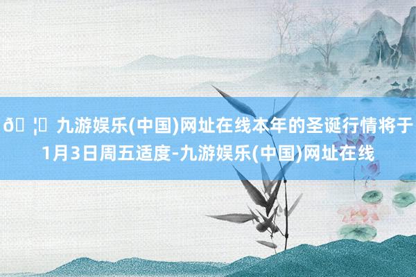 🦄九游娱乐(中国)网址在线本年的圣诞行情将于1月3日周五适度-九游娱乐(中国)网址在线