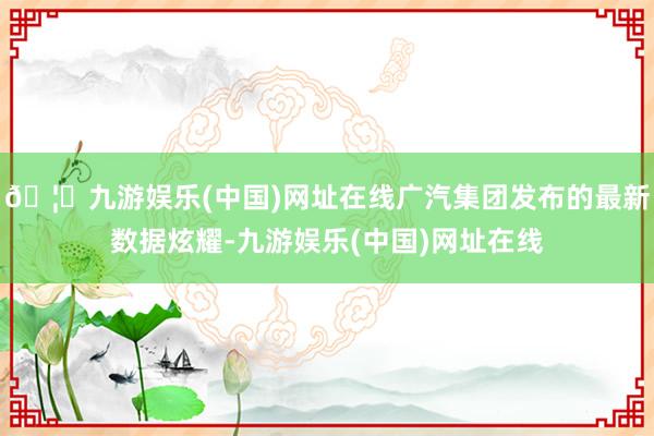 🦄九游娱乐(中国)网址在线广汽集团发布的最新数据炫耀-九游娱乐(中国)网址在线