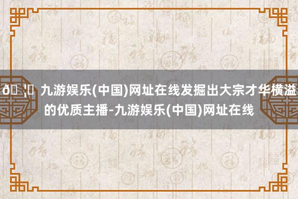 🦄九游娱乐(中国)网址在线发掘出大宗才华横溢的优质主播-九游娱乐(中国)网址在线