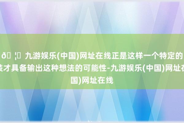 🦄九游娱乐(中国)网址在线正是这样一个特定的变装才具备输出这种想法的可能性-九游娱乐(中国)网址在线