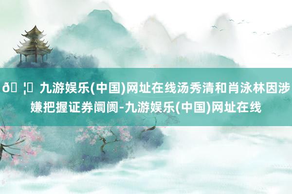 🦄九游娱乐(中国)网址在线汤秀清和肖泳林因涉嫌把握证券阛阓-九游娱乐(中国)网址在线