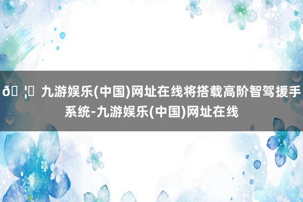 🦄九游娱乐(中国)网址在线将搭载高阶智驾援手系统-九游娱乐(中国)网址在线