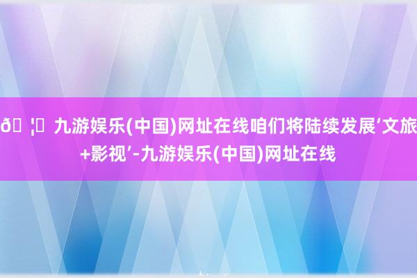 🦄九游娱乐(中国)网址在线咱们将陆续发展‘文旅+影视’-九游娱乐(中国)网址在线