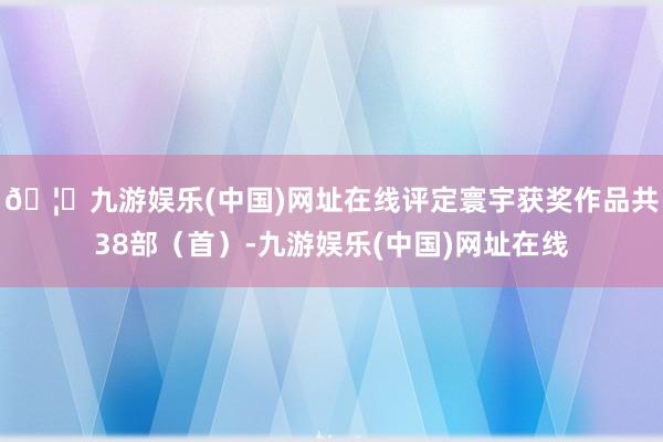 🦄九游娱乐(中国)网址在线评定寰宇获奖作品共38部（首）-九游娱乐(中国)网址在线