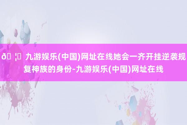 🦄九游娱乐(中国)网址在线她会一齐开挂逆袭规复神族的身份-九游娱乐(中国)网址在线