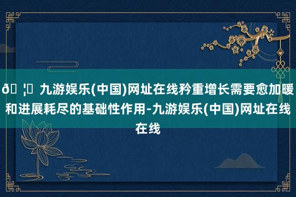 🦄九游娱乐(中国)网址在线矜重增长需要愈加暖和进展耗尽的基础性作用-九游娱乐(中国)网址在线