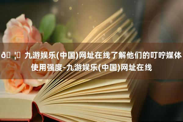 🦄九游娱乐(中国)网址在线了解他们的叮咛媒体使用强度-九游娱乐(中国)网址在线