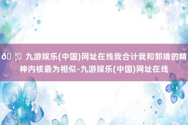 🦄九游娱乐(中国)网址在线我合计我和郭靖的精神内核最为相似-九游娱乐(中国)网址在线