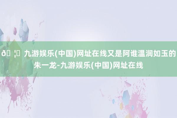 🦄九游娱乐(中国)网址在线又是阿谁温润如玉的朱一龙-九游娱乐(中国)网址在线