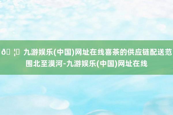 🦄九游娱乐(中国)网址在线喜茶的供应链配送范围北至漠河-九游娱乐(中国)网址在线