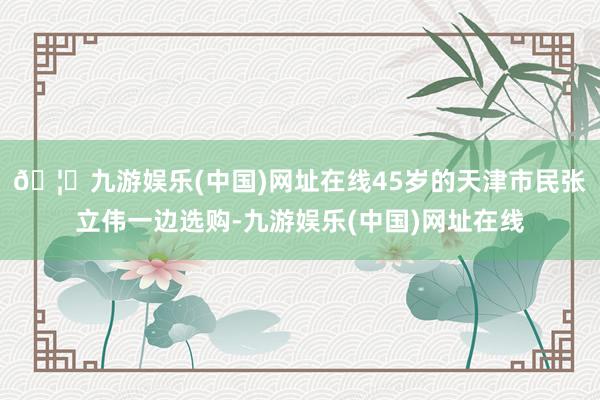 🦄九游娱乐(中国)网址在线　　45岁的天津市民张立伟一边选购-九游娱乐(中国)网址在线