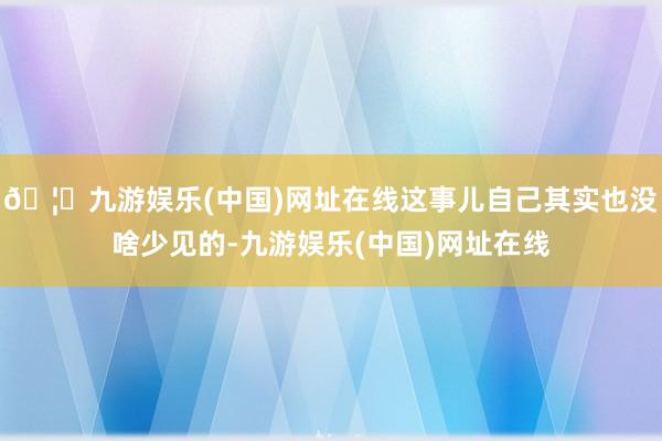 🦄九游娱乐(中国)网址在线这事儿自己其实也没啥少见的-九游娱乐(中国)网址在线