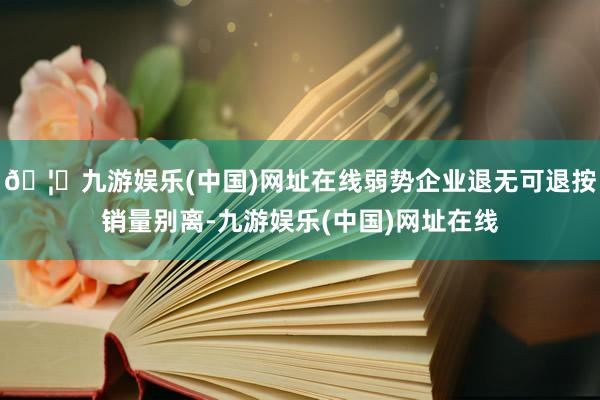 🦄九游娱乐(中国)网址在线弱势企业退无可退按销量别离-九游娱乐(中国)网址在线