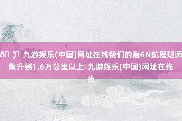 🦄九游娱乐(中国)网址在线我们的轰6N航程班师飙升到1.6万公里以上-九游娱乐(中国)网址在线