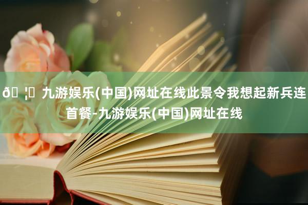 🦄九游娱乐(中国)网址在线此景令我想起新兵连首餐-九游娱乐(中国)网址在线