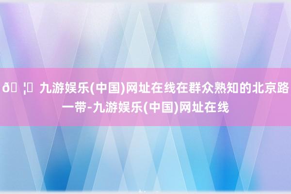 🦄九游娱乐(中国)网址在线在群众熟知的北京路一带-九游娱乐(中国)网址在线