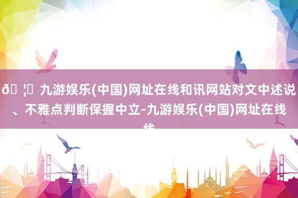 🦄九游娱乐(中国)网址在线和讯网站对文中述说、不雅点判断保握中立-九游娱乐(中国)网址在线