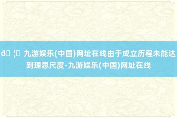 🦄九游娱乐(中国)网址在线由于成立历程未能达到理思尺度-九游娱乐(中国)网址在线