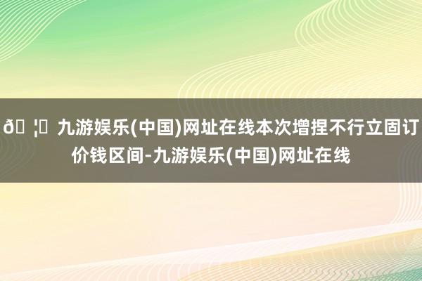 🦄九游娱乐(中国)网址在线本次增捏不行立固订价钱区间-九游娱乐(中国)网址在线