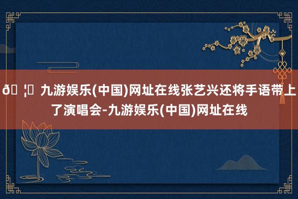 🦄九游娱乐(中国)网址在线张艺兴还将手语带上了演唱会-九游娱乐(中国)网址在线