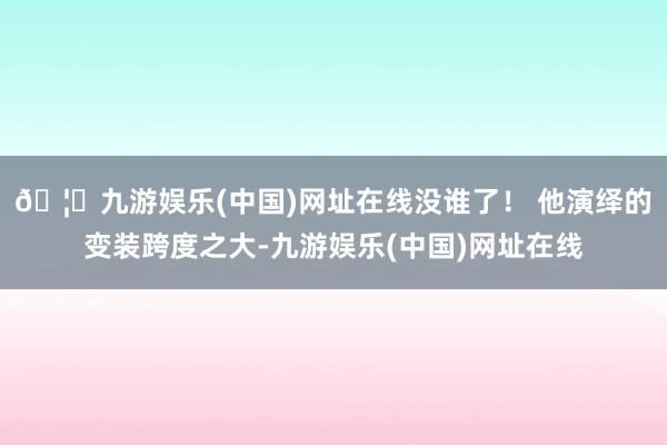 🦄九游娱乐(中国)网址在线没谁了！ 他演绎的变装跨度之大-九游娱乐(中国)网址在线