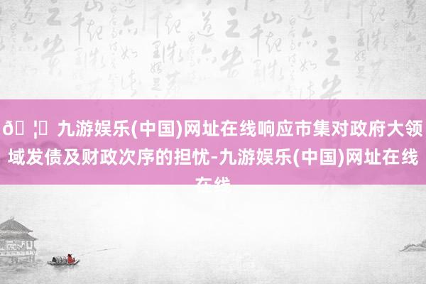 🦄九游娱乐(中国)网址在线响应市集对政府大领域发债及财政次序的担忧-九游娱乐(中国)网址在线