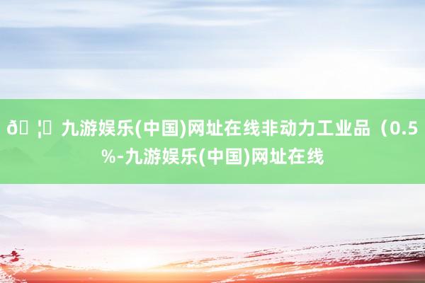 🦄九游娱乐(中国)网址在线非动力工业品（0.5%-九游娱乐(中国)网址在线