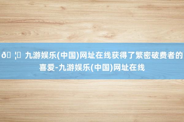 🦄九游娱乐(中国)网址在线获得了繁密破费者的喜爱-九游娱乐(中国)网址在线