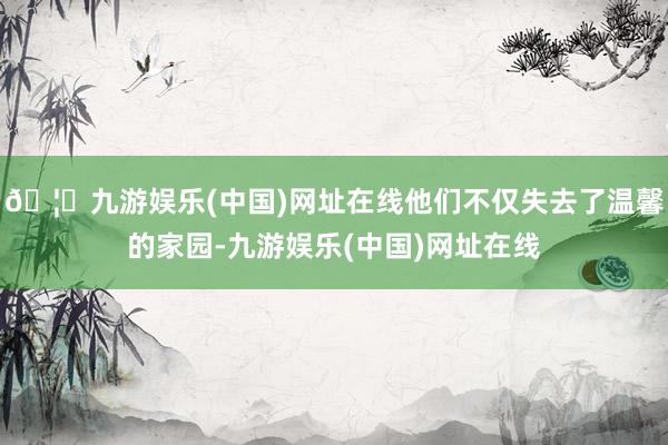 🦄九游娱乐(中国)网址在线他们不仅失去了温馨的家园-九游娱乐(中国)网址在线