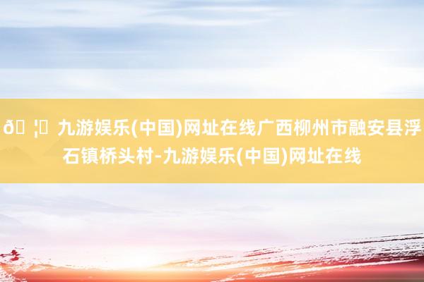 🦄九游娱乐(中国)网址在线广西柳州市融安县浮石镇桥头村-九游娱乐(中国)网址在线