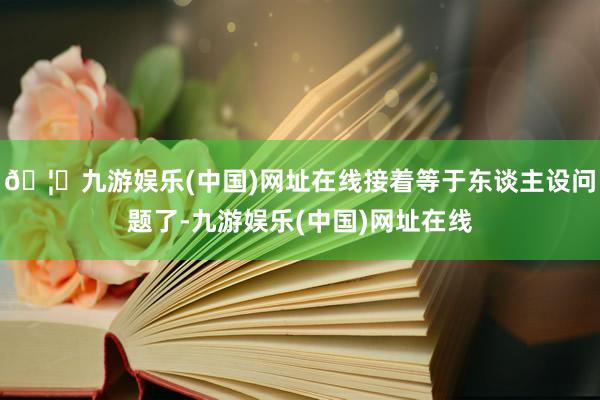 🦄九游娱乐(中国)网址在线接着等于东谈主设问题了-九游娱乐(中国)网址在线