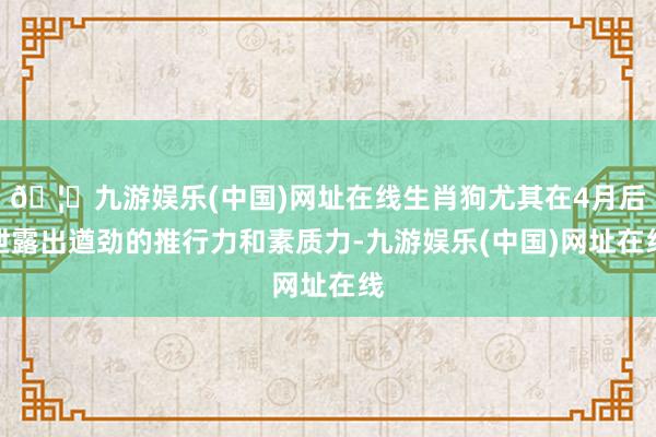 🦄九游娱乐(中国)网址在线生肖狗尤其在4月后泄露出遒劲的推行力和素质力-九游娱乐(中国)网址在线