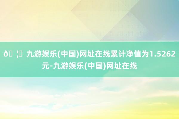 🦄九游娱乐(中国)网址在线累计净值为1.5262元-九游娱乐(中国)网址在线