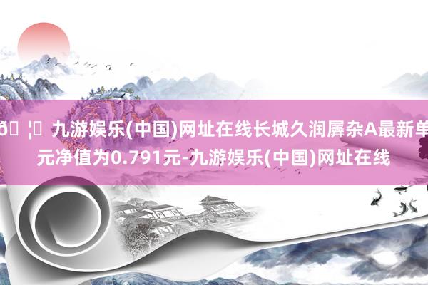 🦄九游娱乐(中国)网址在线长城久润羼杂A最新单元净值为0.791元-九游娱乐(中国)网址在线