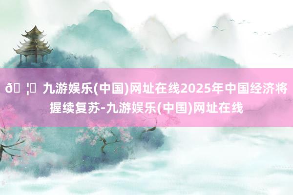 🦄九游娱乐(中国)网址在线2025年中国经济将握续复苏-九游娱乐(中国)网址在线