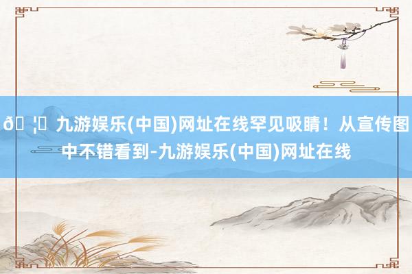 🦄九游娱乐(中国)网址在线罕见吸睛！从宣传图中不错看到-九游娱乐(中国)网址在线