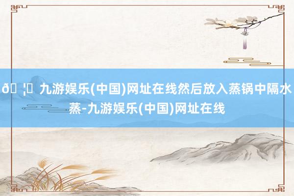 🦄九游娱乐(中国)网址在线然后放入蒸锅中隔水蒸-九游娱乐(中国)网址在线