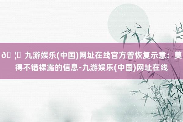 🦄九游娱乐(中国)网址在线官方曾恢复示意：莫得不错裸露的信息-九游娱乐(中国)网址在线