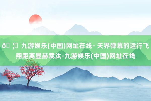 🦄九游娱乐(中国)网址在线- 天界弹幕的运行飞翔距离显赫裁汰-九游娱乐(中国)网址在线