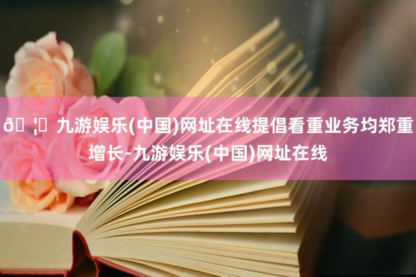 🦄九游娱乐(中国)网址在线提倡看重业务均郑重增长-九游娱乐(中国)网址在线