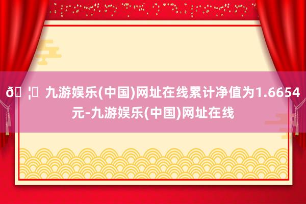 🦄九游娱乐(中国)网址在线累计净值为1.6654元-九游娱乐(中国)网址在线