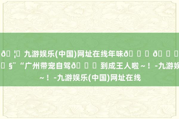 🦄九游娱乐(中国)网址在线年味𝒍𝒊𝒗𝒆🧨 “广州带宠自驾🚙到成王人啦～！-九游娱乐(中国)网址在线