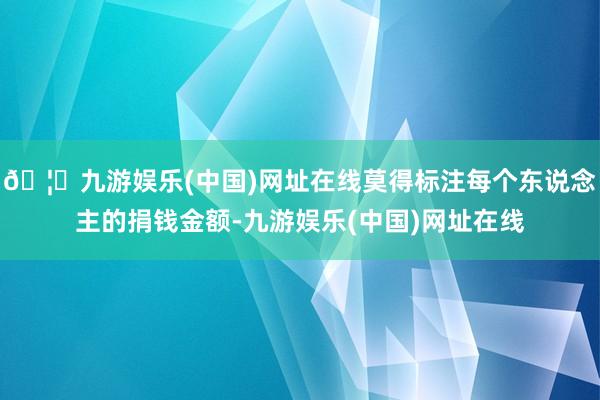 🦄九游娱乐(中国)网址在线莫得标注每个东说念主的捐钱金额-九游娱乐(中国)网址在线