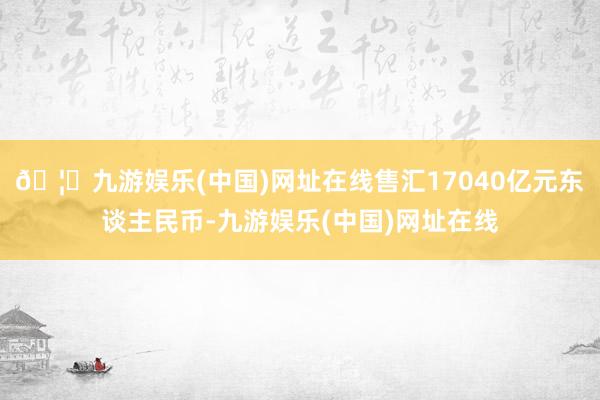 🦄九游娱乐(中国)网址在线售汇17040亿元东谈主民币-九游娱乐(中国)网址在线