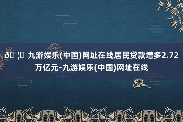 🦄九游娱乐(中国)网址在线居民贷款增多2.72万亿元-九游娱乐(中国)网址在线