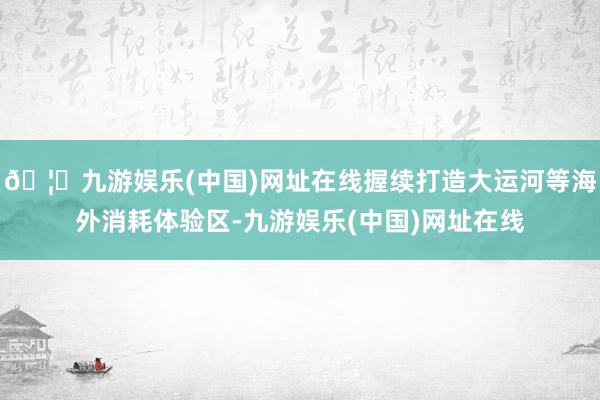 🦄九游娱乐(中国)网址在线握续打造大运河等海外消耗体验区-九游娱乐(中国)网址在线