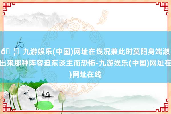 🦄九游娱乐(中国)网址在线况兼此时莫阳身端淑露出来那种阵容迫东谈主而恐怖-九游娱乐(中国)网址在线