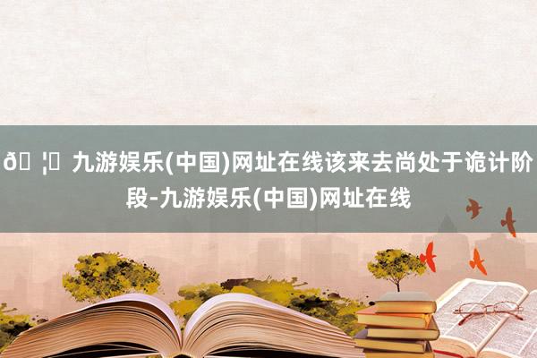 🦄九游娱乐(中国)网址在线该来去尚处于诡计阶段-九游娱乐(中国)网址在线