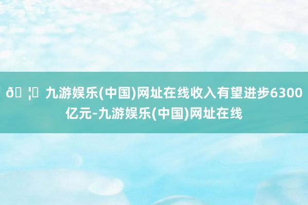 🦄九游娱乐(中国)网址在线收入有望进步6300亿元-九游娱乐(中国)网址在线