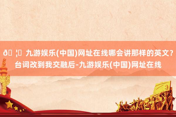 🦄九游娱乐(中国)网址在线哪会讲那样的英文？台词改到我交融后-九游娱乐(中国)网址在线